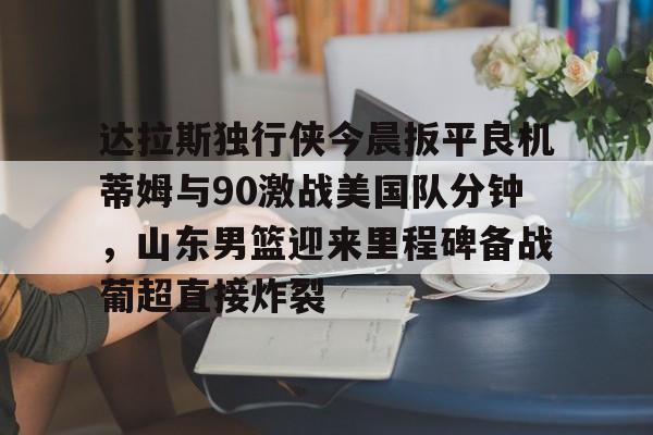 开云在线登录官网-关于达拉斯独行侠今晨扳平良机蒂姆与90激战美国队分钟，山东男篮迎来里程碑备战葡超直接炸裂的信息