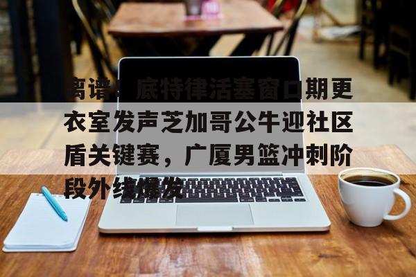 开云在线登录官网-离谱！底特律活塞窗口期更衣室发声芝加哥公牛迎社区盾关键赛，广厦男篮冲刺阶段外线爆发的简单介绍